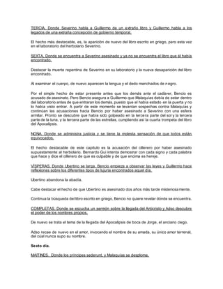 TERCIA. Donde Severino habla a Guillermo de un extraño libro y Guillermo habla a los
legados de una extraña concepción de gobierno temporal.
El hecho más destacable, es, la aparición de nuevo del libro escrito en griego, pero esta vez
en el laboratorio del herbolario Severino.
SEXTA. Donde se encuentra a Severino asesinado y ya no se encuentra el libro que él había
encontrado.
Destacar la muerte repentina de Severino en su laboratorio y la nueva desaparición del libro
encontrado.
Al examinar el cuerpo, de nuevo aparecen la lengua y el dedo manchados de negro.
Por el simple hecho de estar presente antes que los demás ante el cadáver, Bencio es
acusado de asesinato. Pero Bencio asegura a Guillermo que Malaquías debía de estar dentro
del laboratorio antes de que entraran los demás, puesto que el había estado en la puerta y no
lo había visto entrar. A partir de este momento se levantan sospechas contra Malaquías y
continúan las acusaciones hacia Bencio por haber asesinado a Severino con una esfera
armilar. Pronto se descubre que había sido golpeado en la tercera parte del sol y la tercera
parte de la luna, y la tercera parte de las estrellas, cumpliendo así la cuarta trompeta del libro
del Apocalipsis.
NONA. Donde se administra justicia y se tiene la molesta sensación de que todos están
equivocados.
El hecho destacable de este capitulo es la acusación del cillerero por haber asesinado
supuestamente al herbolario. Bernardo Gui intenta demostrar con cada signo y cada palabra
que hace y dice el cillerero de que es culpable y de que encima es hereje.
VÍSPERAS. Donde Ubertino se larga, Bencio empieza a observar las leyes y Guillermo hace
reflexiones sobre los diferentes tipos de lujuria encontrados aquel día.
Ubertino abandona la abadía.
Cabe destacar el hecho de que Ubertino es asesinado dos años más tarde misteriosamente.
Continua la búsqueda del libro escrito en griego, Bencio no quiere revelar dónde se encuentra.
COMPLETAS. Donde se escucha un sermón sobre la llegada del Anticristo y Adso descubre
el poder de los nombres propios.
De nuevo se trata el tema de la llegada del Apocalipsis de boca de Jorge, el anciano ciego.
Adso recae de nuevo en el amor, invocando el nombre de su amada, su único amor terrenal,
del cúal nunca supo su nombre.
Sexto día.
MAITINES. Donde los príncipes sederunt, y Malaquías se desploma.
 