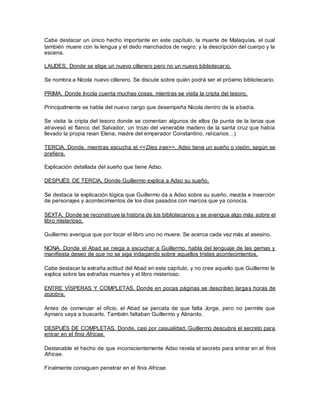 Cabe destacar un único hecho importante en este capítulo, la muerte de Malaquías, el cual
también muere con la lengua y el dedo manchados de negro; y la descripción del cuerpo y la
escena.
LAUDES. Donde se elige un nuevo cillerero pero no un nuevo bibliotecario.
Se nombra a Nicola nuevo cillerero. Se discute sobre quién podrá ser el próximo bibliotecario.
PRIMA. Donde Incola cuenta muchas cosas, mientras se visita la cripta del tesoro.
Principalmente se habla del nuevo cargo que desempeña Nicola dentro de la abadía.
Se visita la cripta del tesoro donde se comentan algunos de ellos (la punta de la lanza que
atravesó el flanco del Salvador, un trozo del venerable madero de la santa cruz que había
llevado la propia reian Elena, madre del emperador Constantino, relicarios…)
TERCIA. Donde, mientras escucha el <<Dies irae>>, Adso tiene un sueño o visión, según se
prefiera.
Explicación detallada del sueño que tiene Adso.
DESPUÉS DE TERCIA. Donde Guillermo explica a Adso su sueño.
Se destaca la explicación lógica que Guillermo da a Adso sobre su sueño, mezcla e inserción
de personajes y acontecimientos de los días pasados con marcos que ya conocía.
SEXTA. Donde se reconstruye la historia de los bibliotecarios y se averigua algo más sobre el
libro misterioso.
Guillermo averigua que por tocar el libro uno no muere. Se acerca cada vez más al asesino.
NONA. Donde el Abad se niega a escuchar a Guillermo, habla del lenguaje de las gemas y
manifiesta deseo de que no se siga indagando sobre aquellos tristes acontecimientos.
Cabe destacar la extraña actitud del Abad en este capítulo, y no cree aquello que Guillermo le
explica sobre las extrañas muertes y el libro misterioso.
ENTRE VÍSPERAS Y COMPLETAS. Donde en pocas páginas se describen largas horas de
zozobra.
Antes de comenzar el oficio, el Abad se percata de que falta Jorge, pero no permite que
Aymaro vaya a buscarlo. También faltaban Guillermo y Alinardo.
DESPUÉS DE COMPLETAS. Donde, casi por casualidad, Guillermo descubre el secreto para
entrar en el finis Africae.
Destacable el hecho de que inconscientemente Adso revela el secreto para entrar en el finis
Africae.
Finalmente consiguen penetrar en el finis Africae.
 