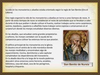 La vida en los monasterios o abadías estaba orientada según la regla de San Benito (Ora et Labora).  Esta regla organizó la vida de los monasterios y abadías en torno a unos tiempos de rezos. A partir de estos tiempos de rezos se establecían el resto de actividades que se llevaban a cabo durante el día que podían ir desde cultivar el huerto, realizar trabajos varios como carpinteros, sastres, tejedores, zapateros o albañiles hasta trabajar como copistas o amanuenses en el scriptorium donde los monjes estudiaban diversos idiomas.  En las abadías, que actuaban como grandes propietarios  o señores, los monjes contaban con la ayuda de los  campesinos para cultivar las extensas tierras que poseían.  El edificio principal de los monasterios era la iglesia.  El claustro era el centro de la vida monástica donde  los monjes meditaban y encontraban algo de  esparcimiento. Cocina, dormitorios y sala capitular  completaban las dependencias del monasterio.  En la abadía descrita a lo largo de la novela podemos descubrir otras estancias como herrería, establos,  biblioteca, casa del abad, casa de los peregrinos,  hospital y chiqueros.    San Benito de Nursia 