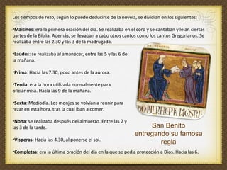 Los tiempos de rezo, según lo puede deducirse de la novela, se dividían en los siguientes: Maitines : era la primera oración del día. Se realizaba en el coro y se cantaban y leían ciertas  partes de la Biblia. Además, se llevaban a cabo otros cantos como los cantos Gregorianos. Se  realizaba entre las 2.30 y las 3 de la madrugada. Laúdes : se realizaba al amanecer, entre las 5 y las 6 de  la mañana.  Prima : Hacia las 7.30, poco antes de la aurora. Tercia : era la hora utilizada normalmente para  oficiar misa. Hacia las 9 de la mañana.  Sexta : Mediodía. Los monjes se volvían a reunir para  rezar en esta hora, tras la cual iban a comer. Nona : se realizaba después del almuerzo. Entre las 2 y  las 3 de la tarde. Vísperas : Hacia las 4.30, al ponerse el sol. Completas : era la última oración del día en la que se pedía protección a Dios. Hacia las 6. San Benito entregando su famosa regla 