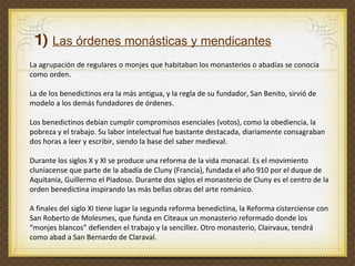 La agrupación de regulares o monjes que habitaban los monasterios o abadías se conocía  como orden.  La de los benedictinos era la más antigua, y la regla de su fundador, San Benito, sirvió de modelo a los demás fundadores de órdenes. Los benedictinos debían cumplir compromisos esenciales (votos), como la obediencia, la pobreza y el trabajo. Su labor intelectual fue bastante destacada, diariamente consagraban dos horas a leer y escribir, siendo la base del saber medieval.  Durante los siglos X y XI se produce una reforma de la vida monacal. Es el movimiento cluniacense que parte de la abadía de Cluny (Francia), fundada el año 910 por el duque de Aquitania, Guillermo el Piadoso. Durante dos siglos el monasterio de Cluny es el centro de la orden benedictina inspirando las más bellas obras del arte románico.  A finales del siglo XI tiene lugar la segunda reforma benedictina, la   Reforma cisterciense con San Roberto de Molesmes, que funda en Citeaux un monasterio reformado donde los “monjes blancos” defienden el trabajo y la sencillez. Otro monasterio, Clairvaux, tendrá como abad a San Bernardo de Claraval.  1)  Las órdenes monásticas y mendicantes 