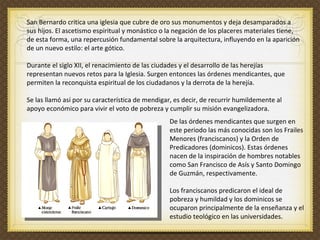 San Bernardo critica una iglesia que cubre de oro sus monumentos y deja desamparados a sus hijos. El ascetismo espiritual y monástico o la negación de los placeres materiales tiene, de esta forma, una repercusión fundamental sobre la arquitectura, influyendo en la aparición de un nuevo estilo: el arte gótico. Durante el siglo XII, el renacimiento de las ciudades y el desarrollo de las herejías representan nuevos retos para la Iglesia. Surgen entonces las órdenes mendicantes, que permiten la reconquista espiritual de los ciudadanos y la derrota de la herejía.    Se las llamó así por su característica de mendigar, es decir, de recurrir humildemente al apoyo económico para vivir el voto de pobreza y cumplir su misión evangelizadora.    De las órdenes mendicantes que surgen en este periodo las más conocidas son los Frailes Menores (franciscanos) y la Orden de Predicadores (dominicos). Estas órdenes nacen de la inspiración de hombres notables como San Francisco de Asís y Santo Domingo de Guzmán, respectivamente.  Los franciscanos predicaron el ideal de pobreza y humildad y los dominicos se ocuparon principalmente de la enseñanza y el estudio teológico en las universidades.   