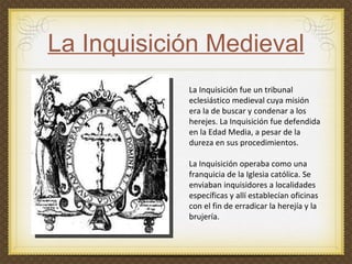 La Inquisición Medieval La Inquisición fue un tribunal eclesiástico medieval cuya misión era la de buscar y condenar a los herejes. La Inquisición fue defendida en la Edad Media, a pesar de la dureza en sus procedimientos.  La Inquisición operaba como una franquicia de la Iglesia católica. Se enviaban inquisidores a localidades específicas y allí establecían oficinas  con el fin de erradicar la herejía y la brujería.  
