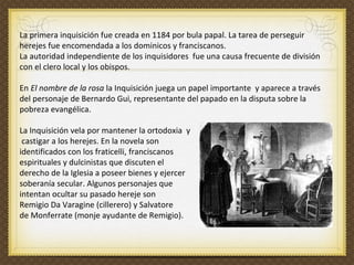 La primera inquisición fue creada en 1184 por bula papal. La tarea de perseguir herejes fue encomendada a los dominicos y franciscanos.  La autoridad independiente de los inquisidores  fue una causa frecuente de división con el clero local y los obispos.  En  El nombre de la rosa  la Inquisición juega un papel importante  y aparece a través del personaje de Bernardo Gui, representante del papado en la disputa sobre la pobreza evangélica.  La Inquisición vela por mantener la ortodoxia  y castigar a los herejes. En la novela son  identificados con los fraticelli, franciscanos  espirituales y dulcinistas que discuten el  derecho de la Iglesia a poseer bienes y ejercer  soberanía secular. Algunos personajes que  intentan ocultar su pasado hereje son   Remigio Da Varagine (cillerero) y Salvatore  de Monferrate (monje ayudante de Remigio). 