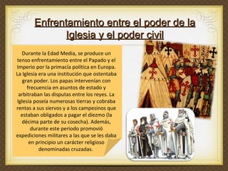 Durante la Edad Media, se produce un tenso enfrentamiento entre el Papado y el Imperio por la primacía política en Europa. La Iglesia era una institución que ostentaba gran poder. Los papas intervenían con frecuencia en asuntos de estado y arbitraban las disputas entre los reyes. La Iglesia poseía numerosas tierras y cobraba rentas a sus siervos y a los campesinos que estaban obligados a pagar el diezmo (la décima parte de su cosecha). Además, durante este periodo promovió expediciones militares a las que se les daba en principio un carácter religioso denominadas cruzadas.  Enfrentamiento entre el poder de la Iglesia y el poder civil 