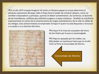 En el año 1075 el papa Gregorio VII emite un Dictatus papae en el que determina la absoluta supremacía del papa. Sólo el Papa tiene el poder de nombrar obispos, como así también emperadores y príncipes, quienes le deben sometimiento. Así comienza, la Querella de las Investiduras, conflicto que enfentró a papas y a reyes cristianos.  También se manifiesta expresamente en contra de la simonía (venta de cargos eclesiásticos) y de la vida no célibe de los clérigos. Esta actitud molesta al emperador Enrique IV quien no está dispuesto a renunciar a su poder y a su dominio del clero.  Enrique IV lo trata de usurpador del trono de San Pedro por lo que es excomulgado.  El Papa es apoyado por los nobles. Las dificultades se mantienen hasta que en el año 1122 se firma el Concordato de Worms. Concordato de Worms 