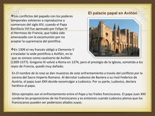 Los conflictos del papado con los poderes  temporales volvieron a reproducirse a  comienzos del siglo XIV, cuando el Papa  Bonifacio VIII fue apresado por Felipe IV  el Hermoso de Francia, que había sido  amenazado con la excomunión por no  aceptar la supremacía del pontífice. En 1309 el rey francés obligó a Clemente V  a trasladar la sede pontificia a Aviñón, en lo que se conoce como cautiverio de Aviñón  (1309-1377). Gregorio XI volvió a Roma en 1374, pero el prestigio de la Iglesia, sometida a los reyes de Francia, quedó muy dañado. En  El nombre de la rosa  se dan muestras de este enfrentamiento a través del conflicto por la corona del Sacro Imperio Romano. Al derrotar Ludovico de Baviera a su rival Federico de Austria, el papa Juan XXII decide excomulgar a Ludovico. Por su parte, Ludovico, declara herético al papa.  Otros ejemplos son el enfrentamiento entre el Papa y los frailes franciscanos. El papa Juan XXII condena las proposiciones de los franciscanos y es entonces cuando Ludovico piensa que los franciscanos pueden ser poderosos aliados suyos. El palacio papal en Aviñón 