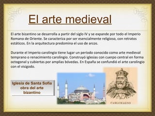 El arte medieval El arte bizantino se desarrolla a partir del siglo IV y se expande por todo el Imperio Romano de Oriente. Se caracteriza por ser esencialmente religioso, con retratos estáticos. En la arquitectura predomina el uso de arcos.  Durante el Imperio carolingio tiene lugar un período conocido como arte medieval temprano o renacimiento carolingio. Construyó iglesias con cuerpo central en forma octogonal y cubiertas por amplias bóvedas. En España se confundió el arte carolingio con el visigodo. Iglesia de Santa Sofía obra del arte bizantino 