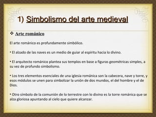 1)  Simbolismo del arte medieval Arte románico El arte románico es profundamente simbólico.  El alzado de las naves es un medio de guiar al espíritu hacia lo divino.  El arquitecto románico plantea sus templos en base a figuras geométricas simples, a su vez de profundo simbolismo.  Los tres elementos esenciales de una iglesia románica son la cabecera, nave y torre, y esos módulos se unen para simbolizar la unión de dos mundos, el del hombre y el de Dios.  Otro símbolo de la comunión de lo terrestre con lo divino es la torre románica que se alza gloriosa apuntando al cielo que quiere alcanzar. 