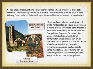 Sant Climent de Taüll Toda iglesia medieval tiene su cabecera orientada hacia oriente. El altar debe estar del lado donde aparecen los primeros rayos de luz del alba. En el altar está Cristo y Cristo es la luz del mundo que ilumina al hombre y le saca de sus tinieblas.   Otro símbolo del arte románico es el Cristo Pantocrátor. La figura  aparece con la mano diestra levantada para impartir la bendición y con la izquierda sostiene los Evangelios o Sagradas Escrituras. Los lugares habituales para exhibir el pantocrátor en las iglesias son en los tímpanos de las portadas o pintado en las bóvedas de los ábsides. Se suele enmarcar en un cerco oval conocido como mandorla y se acompaña con las cuatro figuras del tetramorfos, es decir, alegorías de los cuatro evangelistas. Cristo Pantocrátor  