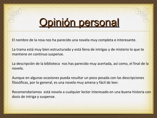 El nombre de la rosa nos ha parecido una novela muy completa e interesante.  La trama está muy bien estructurada y está llena de intrigas y de misterio lo que te mantiene en continuo suspense.  La descripción de la biblioteca  nos has parecido muy acertada, así como, el final de la novela.  Aunque en algunas ocasiones pueda resultar un poco pesada con las descripciones filosóficas, por lo general, es una novela muy amena y fácil de leer.  Recomendaríamos  está novela a cualquier lector interesado en una buena historia con dosis de intriga y suspense. Opinión personal 