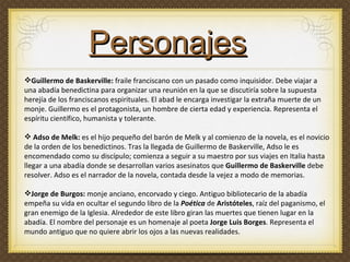 Guillermo de Baskerville:  fraile franciscano con un pasado como inquisidor. Debe viajar a una abadía benedictina para organizar una reunión en la que se discutiría sobre la supuesta herejía de los franciscanos espirituales. El abad le encarga investigar la extraña muerte de un monje.  Guillermo es el protagonista, un hombre de cierta edad y experiencia. Representa el espíritu científico, humanista y tolerante. Adso de Melk:  es el hijo pequeño del barón de Melk y al comienzo de la novela, es el novicio de la orden de los benedictinos. Tras la llegada de Guillermo de Baskerville, Adso   le es encomendado como su discípulo; comienza a seguir a su maestro por sus viajes en Italia hasta llegar a una abadía donde se desarrollan varios asesinatos que  Guillermo de Baskerville  debe resolver. Adso es el narrador de la novela, contada desde la vejez a modo de memorias.  Jorge de Burgos:  monje anciano, encorvado y ciego. Antiguo bibliotecario de la abadía empeña su vida en ocultar el segundo libro de la  Poética   de  Aristóteles , raíz del paganismo, el gran enemigo de la Iglesia. Alrededor de este libro giran las muertes que tienen lugar en la abadía. El nombre del personaje es un homenaje al poeta  Jorge Luis Borges .  Representa el mundo antiguo que no quiere abrir los ojos a las nuevas realidades. Personajes 