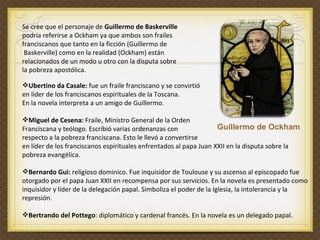 Se cree que el personaje de  Guillermo de Baskerville   podría referirse a Ockham ya que ambos son frailes  franciscanos que tanto en la ficción (Guillermo de Baskerville) como en la realidad (Ockham) están  relacionados de un modo u otro con la disputa sobre  la pobreza apostólica.  Ubertino da Casale:  fue un fraile franciscano y se convirtió  en líder de los franciscanos espirituales de la Toscana.  En la novela interpreta a un amigo de Guillermo.  Miguel de Cesena:  Fraile, Ministro General de la Orden  Franciscana y teólogo. Escribió varias ordenanzas con  respecto a la pobreza franciscana. Esto le llevó a convertirse  en líder de los franciscanos espirituales enfrentados al papa Juan XXII en la disputa sobre la pobreza evangélica.  Bernardo Gui:  religioso dominico. Fue inquisidor de Toulouse y su ascenso al episcopado fue otorgado por el papa Juan XXII en recompensa por sus servicios. En la novela es presentado como inquisidor y líder de la delegación papal. Simboliza el poder de la Iglesia, la intolerancia y la represión. Bertrando del Pottego : diplomático y cardenal francés. En la novela es un delegado papal.  Guillermo de Ockham 