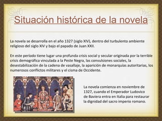 Situación histórica de la novela La novela se desarrolla en el año 1327 (siglo XIV), dentro del turbulento ambiente religioso del siglo XIV y bajo el papado de Juan XXII. En este período tiene lugar una profunda crisis social y secular originada por la terrible crisis demográfica vinculada a la Peste Negra, las convulsiones sociales, la desestabilización de la cadena de vasallaje, la aparición de monarquías autoritarias, los numerosos conflictos militares y el cisma de Occidente.  La novela comienza en noviembre de 1327, cuando el Emperador Ludovico de Baviera entra en Italia para restaurar la dignidad del sacro imperio romano. 