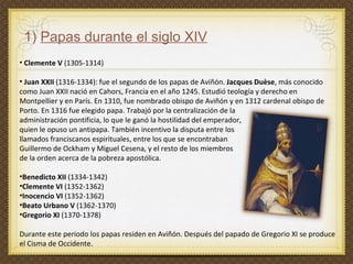 1)  Papas durante el siglo XIV   Clemente V  (1305-1314) Juan XXII  (1316-1334): fue el segundo de los papas de Aviñón.  Jacques Duèse , más conocido como Juan XXII nació en Cahors, Francia en el año 1245. Estudió teología y derecho en Montpellier y en París. En 1310, fue nombrado obispo de Aviñón y en 1312 cardenal obispo de Porto. En 1316 fue elegido papa. Trabajó por la centralización de la  administración pontificia, lo que le ganó la hostilidad del emperador,  quien le opuso un antipapa. También incentivo la disputa entre los  llamados franciscanos espirituales, entre los que se encontraban  Guillermo de Ockham y Miguel Cesena, y el resto de los miembros  de la orden acerca de la pobreza apostólica. Benedicto XII  (1334-1342) Clemente VI  (1352-1362) Inocencio VI  (1352-1362) Beato Urbano V  (1362-1370) Gregorio XI  (1370-1378)  Durante este periodo los papas residen en Aviñón. Después del papado de Gregorio XI se produce el Cisma de Occidente.  