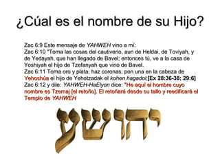 ¿Cúal es el nombre de su Hijo?
 Zac 6:9 Este mensaje de YAHWEH vino a mí:
 Zac 6:10 "Toma las cosas del cautiverio, aun de Heldai, de Toviyah, y
 de Yedayah, que han llegado de Bavel; entonces tú, ve a la casa de
 Yoshiyah el hijo de Tzefanyah que vino de Bavel.
 Zac 6:11 Toma oro y plata; haz coronas; pon una en la cabeza de
 Yehoshúa el hijo de Yehotzadak el kohen hagadol;[Ex 28:36-38; 29:6]
 Zac 6:12 y dile: YAHWEH-HaElyon dice: "He aquí el hombre cuyo
 nombre es Tzemaj [el retoño]. El retoñará desde su tallo y reedificará el
 Templo de YAHWEH
 
