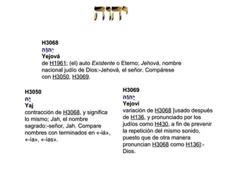 H3068
      ‫י ה וה‬
       ָ
       ֹ ְ
      Yejová
      de H1961; (el) auto Existente o Eterno; Jehová, nombre
      nacional judío de Dios:-Jehová, el señor. Compárese
      con H3050, H3069.

H3050                                H3069
ָּ
‫יה‬                                   ‫יה וה‬
                                       ִ
                                       ֹ ְ
Yaj                                  Yejoví
contracción de H3068, y significa    variación de H3068 [usado después
lo mismo; Jah, el nombre             de H136, y pronunciado por los
sagrado:-señor, Jah. Compare         judíos como H430, a fin de prevenir
nombres con terminados en «-iá»,     la repetición del mismo sonido,
«-ía», «-ías».                       puesto que de otra manera
                                     pronuncian H3068 como H136]:-
                                     Dios.
 