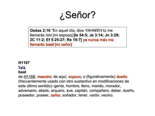 ¿Señor?
      Oséas 2:16 "En aquel día, dice YAHWEH tú me
      llamarás Ishi [mi esposo];[Is 54:5; Je 3:14; Jn 3:29;
      2C 11:2; Ef 5:25-27; Re 19:7] ya nunca más me
      llamarás baali [mi señor]



H1167
‫ב על‬
  ַּ
   ַ
baal
de H1166; maestro; de aquí, esposo, o (figurativamente) dueño
(frecuentemente usado con otro sustantivo en modificaciones de
este último sentido):-gente, hombre, lleno, marido, morador,
adversario, aliado, arquero, ave, capitán, compañero, deber, dueño,
poseedor, poseer, señor, soñador, tener, varón, vecino.
 