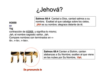 ¿Jehová?
                       Salmos 68:4 Cantad a Dios, cantad salmos a su
H3050                  nombre; Exaltad al que cabalga sobre los cielos.
ָּ
‫יה‬                      JAH es su nombre; alegraos delante de él.
Yaj
contracción de H3068, y significa lo mismo;
Jah, el nombre sagrado:-señor, Jah.
Compare nombres con terminados en «-
iá», «-ía», «-ías».



                               Salmos 68:4 Canten a Elohim, canten
                               alabanzas a Su Nombre; exalten al que viene
                               en las nubes por Su Nombre, Yah;



            Se pronuncia ía
 