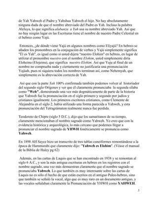 3
de Yah Yahweh el Padre y Yahshua Yahweh el hijo. No hay absolutamente
ninguna duda de que el nombre abreviado del Padre es Yah. Incluso la palabra
Aleluya, lo que significa alabanza a Yah usa su nombre abreviado Yah. Así que
no hay ningún lugar en las Escrituras tiene el nombre de nuestro Padre Celestial en
el hebreo como Yajú.
Entonces, ¿de dónde viene Yajú en algunos nombres como Eliyajú? En hebreo se
añaden los pronombres en la conjugación de verbos y Yajú simplemente significa
"Él es Yah", es igual como si usted dijera “nuestro Elohim" en hebreo, en lugar de
utilizar el pronombre nuestro con el nombre Elohim, usted simplemente diría
Eloheinu (Elojeinu), que significa nuestro Elohim. Así que Yaju al final de un
nombre no comprueba nada y ciertamente no justificaría una pronunciación
Yajúah, pues ni siquiera todos los nombres terminan así, como Nehemyah, que
simplemente es la abreviación correcta de Yah.
Así que con la parte Yah 100% confirmada también podemos volver al historiador
del segundo siglo Orígenes y ver que él claramente pronunciaba la segunda sílaba
como "Weh", demostrando una vez más dogmáticamente de parte de la historia
que Yahweh fue la pronunciación en el siglo primero y segundo por judíos y
cristianos igualmente. Los primeros escritores cristianos, como Clemente de
Alejandría en el siglo 2, había utilizado una forma parecida a Yahweh, y esta
pronunciación del Tetragrámaton realmente nunca fue perdida.
Teodoreto de Chipre (siglo 5 D.C.), dijo que los samaritanos de su tiempo,
claramente mencionaban el nombre sagrado como Yahweh. Yo creo que con la
evidencia histórica y arqueológica, lo más cercano que podemos llegar a
pronunciar el nombre sagrado de YHWH fonéticamente se pronuncia como
Yahweh.
En 1898 AH Sayce hizo un transcrito de tres tablas cuneiformes remontándose a la
época de Hammurabi que claramente dijo: "Yahweh es Elohim". (Véase el manual
de la Biblia de Haley pg 62)
Además, en las cartas de Laquis que se han encontrado en 1938 y se remontan al
siglo 6 A.C., y son la más antigua escrituras en hebreo en los registros con el
nombre sagrado, una vez más demuestran claramente que el nombre sagrado se
pronunciaba Yahweh. Lo que también es muy interesante sobre las cartas de
Laquis no es sólo el hecho de que están escritos en el antiguo Paleo-hebreo, sino
que también se señaló la vocal, algo que es muy raro en un documento antiguo, y
las vocales señalaban claramente la Pronunciación de YHWH como YAHWEH.
 