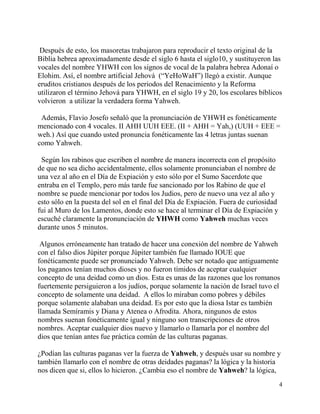 4
Después de esto, los masoretas trabajaron para reproducir el texto original de la
Biblia hebrea aproximadamente desde el siglo 6 hasta el siglo10, y sustituyeron las
vocales del nombre YHWH con los signos de vocal de la palabra hebrea Adonaí o
Elohim. Así, el nombre artificial Jehová (“YeHoWaH”) llegó a existir. Aunque
eruditos cristianos después de los periodos del Renacimiento y la Reforma
utilizaron el término Jehová para YHWH, en el siglo 19 y 20, los escolares bíblicos
volvieron a utilizar la verdadera forma Yahweh.
Además, Flavio Josefo señaló que la pronunciación de YHWH es fonéticamente
mencionado con 4 vocales. II AHH UUH EEE. (II + AHH = Yah,) (UUH + EEE =
weh.) Así que cuando usted pronuncia fonéticamente las 4 letras juntas suenan
como Yahweh.
Según los rabinos que escriben el nombre de manera incorrecta con el propósito
de que no sea dicho accidentalmente, ellos solamente pronunciaban el nombre de
una vez al año en el Día de Expiación y esto sólo por el Sumo Sacerdote que
entraba en el Templo, pero más tarde fue sancionado por los Rabino de que el
nombre se puede mencionar por todos los Judios, pero de nuevo una vez al año y
esto sólo en la puesta del sol en el final del Día de Expiación. Fuera de curiosidad
fui al Muro de los Lamentos, donde esto se hace al terminar el Día de Expiación y
escuché claramente la pronunciación de YHWH como Yahweh muchas veces
durante unos 5 minutos.
Algunos erróneamente han tratado de hacer una conexión del nombre de Yahweh
con el falso dios Júpiter porque Júpiter también fue llamado IOUE que
fonéticamente puede ser pronunciado Yahweh. Debe ser notado que antiguamente
los paganos tenían muchos dioses y no fueron tímidos de aceptar cualquier
concepto de una deidad como un dios. Esta es unas de las razones que los romanos
fuertemente persiguieron a los judíos, porque solamente la nación de Israel tuvo el
concepto de solamente una deidad. A ellos lo miraban como pobres y débiles
porque solamente alababan una deidad. Es por esto que la diosa Istar es también
llamada Semíramis y Diana y Atenea o Afrodita. Ahora, ningunos de estos
nombres suenan fonéticamente igual y ninguno son transcripciones de otros
nombres. Aceptar cualquier dios nuevo y llamarlo o llamarla por el nombre del
dios que tenían antes fue práctica común de las culturas paganas.
¿Podían las culturas paganas ver la fuerza de Yahweh, y después usar su nombre y
también llamarlo con el nombre de otras deidades paganas? la lógica y la historia
nos dicen que si, ellos lo hicieron. ¿Cambia eso el nombre de Yahweh? la lógica,
 