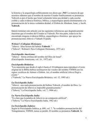 5
la historia y la arqueología enfáticamente nos dicen que ¡NO! La manera de que
nosotros sabemos que el nombre de nuestro Creador fonéticamente se pronuncia
Yahweh es por el hecho que Israel solamente tenia una deidad y cada escolar
creíble y cada evidencia histórica, bíblica, y arqueológica apunta distintamente a la
pronunciación de la única verdadera deidad, el Elohim de Abraham, Isaac, y Jacob,
Yahweh.
Quiero terminar este artículo con las siguientes referencias que dogmáticamente
muestran que el nombre del Creador es Yahweh. Por otra parte, todavía no he
encontrado ninguna evidencia bíblica, arqueológica o histórica que apoya las
pronunciaciones Jehová o Yahúah (Yajúah).
Webster's Collegiate Dictionary:
"Jehová - falsa lectura del hebreo Yahweh ."
("Jehová", Webster's New Collegiate Dictionary, 1973 ed.)
Enciclopedia Americana:
"Jehová - forma errónea del nombre del Dios de Israel".
(Enciclopedia Americana, vol. 16., 1972 ed.)
Enciclopedia Británica:
"Los masoretas que desde el siglo 6 hasta el 10 trabajaron para reproducir el texto
original de la Biblia hebrea sustituyeron las vocales del nombre YHWH con los
signos vocálicos de Adonai o Elohim. Así, el nombre artificial Jehová llegó a
existir."
("Yahweh," La Nueva Enciclopedia Británica, vol. 12, 1993 ed.)
La Enciclopedia Judía:
"Jehová - una mala pronunciación del hebreo Yahweh, el nombre de Dios. La
pronunciación de Jehová es imposible gramáticamente.”
("Jehová," La Enciclopedia Judía, vol. 7, 1904 ed.)
La Nueva Enciclopedia Judía:
"Es claro que la palabra de Jehová es un compuesto artificial".
("Jehová," La Nueva Enciclopedia Judía, 1962 ed.)
La Enciclopedia Judaica:
Según la Enciclopedia Judaica, p. 680, vol. 7, "la verdadera pronunciación del
Tetragrámaton, YHWH, nunca se perdió. El nombre se pronuncia Yahweh. Se
 