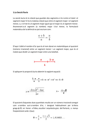 1.La Secció Àuria

La secció àuria és la relació que guarden dos segments a i b si entre el total i el
segment major hi ha la mateixa relació que entre el segment major i el segment
menor, o, si el tot és al segment major igual que el major és al segment menor.
Anomenant a al segment (o nombre) major i b al menor, la formulació
matemàtica de la definició es pot escriure com:




D’aquí s’obté el nombre d’or que és el nom donat en matemàtiques al quocient
(número irracional) entre un segment menor i un segment major, que és el
mateix que dividir un segment major entre una totalitat.




Si apliquem la proporció àuria obtenim la següent equació:




                                                       X=




El quocient d'aquestes dues quantitats resulta ser un número irracional conegut
com a nombre auri o nombre d'or, i designat habitualment per la lletra
grega φ (fi) en honor a Fídies, escultor i arquitecte grec del Partenó, o menys
freqüentment amb τ (tau):
 