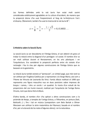 Les formes definides amb la raó àuria han estat molt sovint
considerades estèticament agradables en la cultura d'occident, de manera que
la proporció divina s'ha usat freqüentment al llarg de la Història en l'art i
el disseny. Òbviament, també s'ha usat la inversa de la raó àuria Φ-1.




2.Història sobre la Secció Àuria

La secció àuria va ser descoberta en l’Antiga Grècia, el van obtenir els grecs al
trobar la relació entre la diagonal d’un pentàgon i el costat. El nombre d’or va
ser molt utilitzat durant el Renaixement, en les arts plàstiques i en
l’arquitectura. Era considerat la proporció perfecta entre els costats d’un
rectangle i fou la clau per algunes construccions de l’Antiga Grècia que es
basaven en la geometria.

La relació àuria també existeix al “pentaculo”, un símbol pagà, que més tard va
ser utilitzat per l’Església Catòlica per a representar a la Verge Maria; així com a
l’Home de Vitruvio de Leonardo Da Vinci. Famós dibuix realitzat el 1490 que
representa una figura masculina nua en dues posicions sobre impreses de
braços i cames, i dins un cercle i un quadrat. Es tracta d’un estudi de les
proporcions del cos humà masculí, realitzat per l’arquitecte de l’antiga Roma
Viruvio, nom que dona títol al dibuix.

D’altra banda, el nombre d’or s’ha aplicat a altres construccions com a la
piràmide de Keops, a temples de l’antiga Grècia, a l’Alhambra, en pintura (Dalí,
Botticelli...) i, fins i tot en música (compositors com Bela Bartok o Olivier
Messiaen van utilitzar la sèrie matemàtica de Fibonacci, basada en el nombre
d’or, per a la duració de les notes d’algunes obres), i en la naturalesa.
 