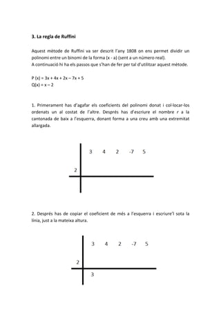 3. La regla de Ruffini

Aquest mètode de Ruffini va ser descrit l’any 1808 on ens permet dividir un
polinomi entre un binomi de la forma (x - a) (sent a un número real).
A continuació hi ha els passos que s’han de fer per tal d’utilitzar aquest mètode.

P (x) = 3x + 4x + 2x – 7x + 5
Q(x) = x – 2



1. Primerament has d’agafar els coeficients del polinomi donat i col·locar-los
ordenats un al costat de l’altre. Després has d’escriure el nombre r a la
cantonada de baix a l’esquerra, donant forma a una creu amb una extremitat
allargada.




2. Després has de copiar el coeficient de més a l’esquerra i escriure’l sota la
línia, just a la mateixa altura.
 