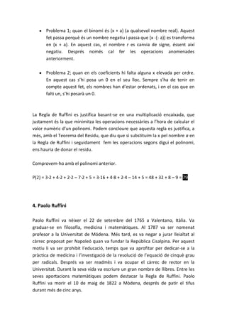 Problema 1; quan el binomi és (x + a) (a qualsevol nombre real). Aquest
       fet passa perquè és un nombre negatiu i passa que (x -(- a)) es transforma
       en (x + a). En aquest cas, el nombre r es canvia de signe, éssent així
       negatiu. Després només cal fer les operacions anomenades
       anteriorment.

       Problema 2; quan en els coeficients hi falta alguna x elevada per ordre.
       En aquest cas s’hi posa un 0 en el seu lloc. Sempre s’ha de tenir en
       compte aquest fet, els nombres han d’estar ordenats, i en el cas que en
       falti un, s’hi posarà un 0.



La Regla de Ruffini es justifica basant-se en una multiplicació encaixada, que
justament és la que minimitza les operacions necessàries a l’hora de calcular el
valor numèric d’un polinomi. Podem concloure que aquesta regla es justifica, a
més, amb el Teorema del Residu, que diu que si substituim la x pel nombre a en
la Regla de Ruffini i seguidament fem les operacions segons digui el polinomi,
ens hauria de donar el residu.

Comprovem-ho amb el polinomi anterior.

P(2) = 3·2 + 4·2 + 2·2 – 7·2 + 5 = 3·16 + 4·8 + 2·4 – 14 + 5 = 48 + 32 + 8 – 9 = 79




4. Paolo Ruffini

Paolo Ruffini va nèixer el 22 de setembre del 1765 a Valentano, Itàlia. Va
graduar-se en filosofía, medicina i matemàtiques. Al 1787 va ser nomenat
profesor a la Universitat de Módena. Més tard, es va negar a jurar lleialtat al
càrrec proposat per Napoleó quan va fundar la República Cisalpina. Per aquest
motiu li va ser prohibit l’educació, temps que va aprofitar per dedicar-se a la
pràctica de medicina i l’investigació de la resolució de l’equació de cinquè grau
per radicals. Després va ser readmès i va ocupar el càrrec de rector en la
Universitat. Durant la seva vida va escriure un gran nombre de llibres. Entre les
seves aportacions matemàtiques podem destacar la Regla de Ruffini. Paolo
Ruffini va morir el 10 de maig de 1822 a Mòdena, després de patir el tifus
durant més de cinc anys.
 
