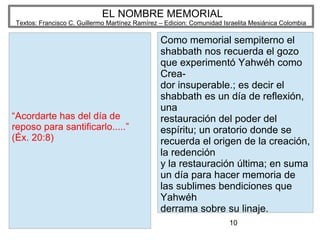 10
EL NOMBRE MEMORIAL
Textos: Francisco C. Guillermo Martínez Ramírez – Edicion: Comunidad Israelita Mesiánica Colombia
“Acordarte has del día de
reposo para santificarlo.....”
(Éx. 20:8)
Como memorial sempiterno el
shabbath nos recuerda el gozo
que experimentó Yahwéh como
Crea-
dor insuperable.; es decir el
shabbath es un día de reflexión,
una
restauración del poder del
espíritu; un oratorio donde se
recuerda el origen de la creación,
la redención
y la restauración última; en suma
un día para hacer memoria de
las sublimes bendiciones que
Yahwéh
derrama sobre su linaje.
 