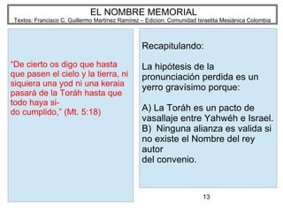 13
EL NOMBRE MEMORIAL
Textos: Francisco C. Guillermo Martínez Ramírez – Edicion: Comunidad Israelita Mesiánica Colombia
“De cierto os digo que hasta
que pasen el cielo y la tierra, ni
siquiera una yod ni una keraia
pasará de la Toráh hasta que
todo haya si-
do cumplido,” (Mt. 5:18)
Recapitulando:
La hipótesis de la
pronunciación perdida es un
yerro gravísimo porque:
A) La Toráh es un pacto de
vasallaje entre Yahwéh e Israel.
B) Ninguna alianza es valida si
no existe el Nombre del rey
autor
del convenio.
 