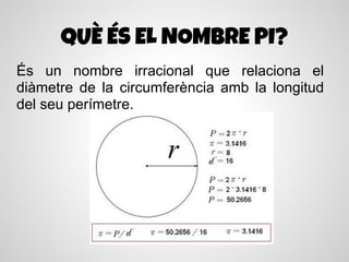 QUÈ ÉS EL NOMBRE PI?
És un nombre irracional que relaciona el
diàmetre de la circumferència amb la longitud
del seu perímetre.
 