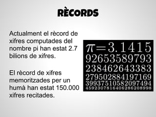 RÈCORDS
Actualment el rècord de
xifres computades del
nombre pi han estat 2.7
bilions de xifres.

El rècord de xifres
memoritzades per un
humà han estat 150.000
xifres recitades.
 