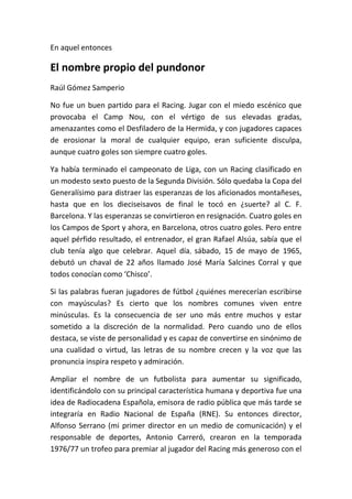 En aquel entonces
El nombre propio del pundonor
Raúl Gómez Samperio
No fue un buen partido para el Racing. Jugar con el miedo escénico que
provocaba el Camp Nou, con el vértigo de sus elevadas gradas,
amenazantes como el Desfiladero de la Hermida, y con jugadores capaces
de erosionar la moral de cualquier equipo, eran suficiente disculpa,
aunque cuatro goles son siempre cuatro goles.
Ya había terminado el campeonato de Liga, con un Racing clasificado en
un modesto sexto puesto de la Segunda División. Sólo quedaba la Copa del
Generalísimo para distraer las esperanzas de los aficionados montañeses,
hasta que en los dieciseisavos de final le tocó en ¿suerte? al C. F.
Barcelona. Y las esperanzas se convirtieron en resignación. Cuatro goles en
los Campos de Sport y ahora, en Barcelona, otros cuatro goles. Pero entre
aquel pérfido resultado, el entrenador, el gran Rafael Alsúa, sabía que el
club tenía algo que celebrar. Aquel día, sábado, 15 de mayo de 1965,
debutó un chaval de 22 años llamado José María Salcines Corral y que
todos conocían como ‘Chisco’.
Si las palabras fueran jugadores de fútbol ¿quiénes merecerían escribirse
con mayúsculas? Es cierto que los nombres comunes viven entre
minúsculas. Es la consecuencia de ser uno más entre muchos y estar
sometido a la discreción de la normalidad. Pero cuando uno de ellos
destaca, se viste de personalidad y es capaz de convertirse en sinónimo de
una cualidad o virtud, las letras de su nombre crecen y la voz que las
pronuncia inspira respeto y admiración.
Ampliar el nombre de un futbolista para aumentar su significado,
identificándolo con su principal característica humana y deportiva fue una
idea de Radiocadena Española, emisora de radio pública que más tarde se
integraría en Radio Nacional de España (RNE). Su entonces director,
Alfonso Serrano (mi primer director en un medio de comunicación) y el
responsable de deportes, Antonio Carreró, crearon en la temporada
1976/77 un trofeo para premiar al jugador del Racing más generoso con el
 