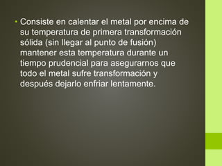 • Consiste en calentar el metal por encima de
su temperatura de primera transformación
sólida (sin llegar al punto de fusión)
mantener esta temperatura durante un
tiempo prudencial para asegurarnos que
todo el metal sufre transformación y
después dejarlo enfriar lentamente.
 
