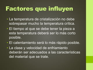 Factores que influyen
• La temperatura de cristalización no debe
sobrepasar mucho la temperatura crítica.
• El tiempo al que se debe tener la pieza a
esta temperatura deberá ser lo más corto
posible.
• El calentamiento será lo más rápido posible.
• La clase y velocidad de enfriamiento
deberán ser adecuados a las características
del material que se trate.
 