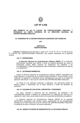 LEY Nº 3.439

       QUE MODIFICA LA LEY N° 2.051/03 “DE CONTRATACIONES PÚBLICAS” Y
       ESTABLECE LA CARTA ORGÁNICA DE LA DIRECCIÓN NACIONAL DE
       CONTRATACIONES PÚBLICAS”.


          EL CONGRESO DE LA NACION PARAGUAYA SANCIONA CON FUERZA DE

                                                LEY:


                                          CAPÍTULO I
                                        MODIFICACIONES

      Artículo 1º.- Modifícanse los Artículos 3°, inciso x), 5º, 10, 20, 41, 70, 71, 72 y 82 de la Ley
N° 2.051/03 “DE CONTRATACIONES PÚBLICAS”, que quedan redactados de la siguiente
manera:

            “Art. 3°.- DEFINICIONES

                x) Dirección Nacional de Contrataciones Públicas (DNCP): Es la institución
            administrativa facultada para diseñar y emitir las políticas generales que sobre la
            contratación pública deban observar los organismos, las entidades y las
            municipalidades; y dictar las disposiciones para el adecuado cumplimiento de esta ley
            y su reglamento.”

            “Art. 5°.- AUTORIDAD NORMATIVA

            Créase la Dirección Nacional de Contrataciones Públicas (DNCP), dependiente del
        Poder Ejecutivo, en sustitución de la Unidad Central Normativa y Técnica (UCNT), como
        institución de regulación y verificación de las contrataciones que caen en el ámbito de
        aplicación del Artículo 1° de la Ley N° 2.051/03 ‘DE CONTRATACIONES PUBLICAS’.

           La misma es una institución autónoma y autárquica, con personería jurídica de
        derecho público y relacionada con el Poder Ejecutivo a través del Ministerio de
        Hacienda.”

            “Art. 10.- NULIDAD DE LOS ACTOS, CONTRATOS Y CONVENIOS

            Los actos, contratos y convenios que los organismos, las entidades y las
        municipalidades realicen o celebren en contravención a lo dispuesto por esta ley y su
        reglamento, serán nulos, previa determinación de la autoridad administrativa competente.

            La Dirección Nacional de Contrataciones Públicas (DNCP) es la autoridad
        administrativa competente para declarar, previa sustanciación de los procedimientos
        previstos en el Título Octavo de la Ley N° 2051/03 ‘DE CONTRATACIONES PÚBLICAS’,
        la nulidad de los actos, contratos y convenios celebrados.”


            “Art. 20.- BASES O PLIEGOS DE REQUISITOS DE LA LICITACION PÚBLICA
 