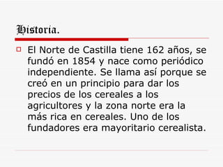 Historia.
   El Norte de Castilla tiene 162 años, se
    fundó en 1854 y nace como periódico
    independiente. Se llama así porque se
    creó en un principio para dar los
    precios de los cereales a los
    agricultores y la zona norte era la
    más rica en cereales. Uno de los
    fundadores era mayoritario cerealista.
 