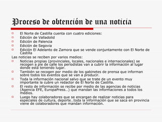 Proceso de obtención de una noticia
    El Norte de Castilla cuenta con cuatro ediciones:
    Edición de Valladolid
    Edición de Palencia
    Edición de Segovia
    Edición El Adelanto de Zamora que se vende conjuntamente con El Norte de
     Castilla
Las noticias se reciben por varios medios:
    Noticias propias (provinciales, locales, nacionales e internacionales) se
     recogen a pie de calle los periodistas van a cubrir la información al lugar
     donde está teniendo lugar.
    También se recogen por medio de los gabinetes de prensa que informan
     sobre todos los eventos que se van a producir.
    Toda la información nacional salvo que se trate de un evento muy
     importante la cubre un redactor de El Norte de Castilla.
    El resto de información se recibe por medio de las agencias de noticias
     (Agencia EFE, EuropaPress…) que mandan las informaciones a todos los
     medios.
    Luego hay colaboradores que se encargan de realizar noticias para
     especiales de cultura, deporte…toda la información que se saca en provincia
     viene de colaboradores que mandan información.
 