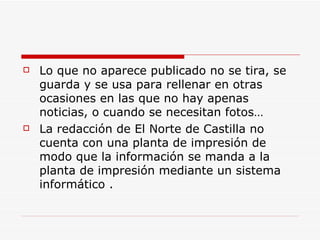    Lo que no aparece publicado no se tira, se
    guarda y se usa para rellenar en otras
    ocasiones en las que no hay apenas
    noticias, o cuando se necesitan fotos…
   La redacción de El Norte de Castilla no
    cuenta con una planta de impresión de
    modo que la información se manda a la
    planta de impresión mediante un sistema
    informático .
 