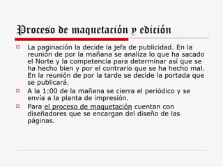 Proceso de maquetación y edición
   La paginación la decide la jefa de publicidad. En la
    reunión de por la mañana se analiza lo que ha sacado
    el Norte y la competencia para determinar así que se
    ha hecho bien y por el contrario que se ha hecho mal.
    En la reunión de por la tarde se decide la portada que
    se publicará.
   A la 1:00 de la mañana se cierra el periódico y se
    envía a la planta de impresión.
   Para el proceso de maquetación cuentan con
    diseñadores que se encargan del diseño de las
    páginas.
 