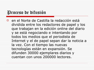 Proceso de difusión
   en el Norte de Castilla la redacción está
    dividida entre los redactores de papel y los
    que trabajan en la edición online del diario
    y se está negociando e intentando por
    todos los medios que el periodista de
    Internet y el de papel sepan dar la noticia a
    la vez. Con el tiempo las nuevas
    tecnologías están en expansión. Se
    difunden 30000 ejemplares diarios y
    cuentan con unos 200000 lectores.
 