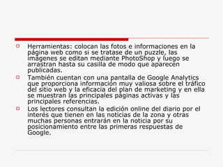    Herramientas: colocan las fotos e informaciones en la
    página web como si se tratase de un puzzle, las
    imágenes se editan mediante PhotoShop y luego se
    arrastran hasta su casilla de modo que aparecen
    publicadas.
   También cuentan con una pantalla de Google Analytics
    que proporciona información muy valiosa sobre el tráfico
    del sitio web y la eficacia del plan de marketing y en ella
    se muestran las principales páginas activas y las
    principales referencias.
   Los lectores consultan la edición online del diario por el
    interés que tienen en las noticias de la zona y otras
    muchas personas entrarán en la noticia por su
    posicionamiento entre las primeras respuestas de
    Google.
 
