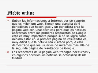 Medio online
   Suben las informaciones a Internet por un soporte
    que es milenium web. Tienen una plantilla de 6
    periodistas que hacen esto y un periodista crea la
    página web con unas técnicas para que las noticias
    aparezcan entre las primeras respuestas de Google
    esto es muy importante porque si no se logra como
    mínimo estar en la primera página de resultados es
    muy difícil que la noticia sea visitada porque está
    demostrado que los usuarios no miramos más allá de
    la segunda página de resultados de Google.
   Los redactores de la página web trabajan por turnos y
    en algunos horarios las noticias se actualizan desde
    Madrid.
 