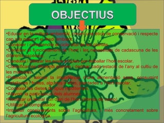 Educar en la cultura ambiental, creant una ètica de conservació i respecte cap a la natura i el medi ambient. Conèixer i comprendre el cicle vital de les plantes. Conèixer el funcionament de l’hort i les necessitats de cadascuna de les diferents espècies. Conèixer i utilitzar les eines pròpies per treballar l’hort escolar. Classificar les diferents plantes i dedicar cada estació de l’any al cultiu de les mateixes. Potenciar i valorar la importància d’una alimentació sana, consumint hortalisses i fruites, algunes d’elles, plantades a l’hort escolar. Conèixer les dietes de tipus mediterrani. Afavorir la participació dels alumnes Realitzar un mural i un diari de l’hort (llibreta de camp) Utilitzar el compostador Introduir coneixements sobre l’agricultura, i més concretament sobre l’agricultura ecològica. 