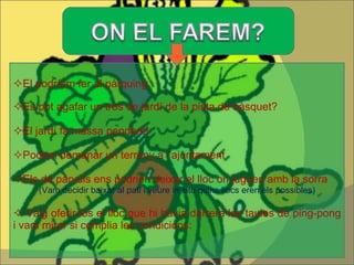  El podríem fer al pàrquing  Es pot agafar un tros de jardí de la pista de bàsquet?  El jardí fa massa pendent!  Podem demanar un terreny a l’ajuntament  Els de pàrvuls ens podrien deixar el lloc on juguen amb la sorra (Vam decidir baixar al pati i veure in situ quins llocs eren els possibles)    Vaig oferir-los el lloc que hi havia darrera les taules de ping-pong i vam mirar si complia les condicions:  