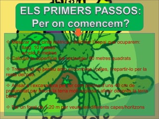 Mesurar amb cinta mètrica i delimitar l’espai que ocuparem: llarg: 10 metres ample: 6 metres Calcular la superfície del rectangle: 60 metres quadrats Treure l’ull de perdiu amb escombres i pales, i repartir-lo per la resta del pati Avisar a l’excavadora per fer com piscina d’uns 40 cm de profunditat per treure la terra molt argilosa i afegir després la terra bona Fer un forat de 1,20 m per veure les diferents capes/horitzons 