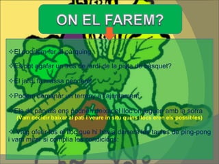  El podríem fer al pàrquing  Es pot agafar un tros de jardí de la pista de bàsquet?  El jardí fa massa pendent!  Podem demanar un terreny a l’ajuntament  Els de pàrvuls ens podrien deixar el lloc on juguen amb la sorra (Vam decidir baixar al pati i veure in situ quins llocs eren els possibles)    Vaig oferir-los el lloc que hi havia darrera les taules de ping-pong i vam mirar si complia les condicions:  