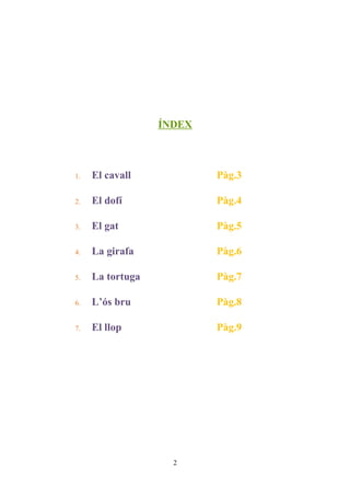 ÍNDEX



1.   El cavall            Pàg.3

2.   El dofí              Pàg.4

3.   El gat               Pàg.5

4.   La girafa            Pàg.6

5.   La tortuga           Pàg.7

6.   L’ós bru             Pàg.8

7.   El llop              Pàg.9




                    2
 